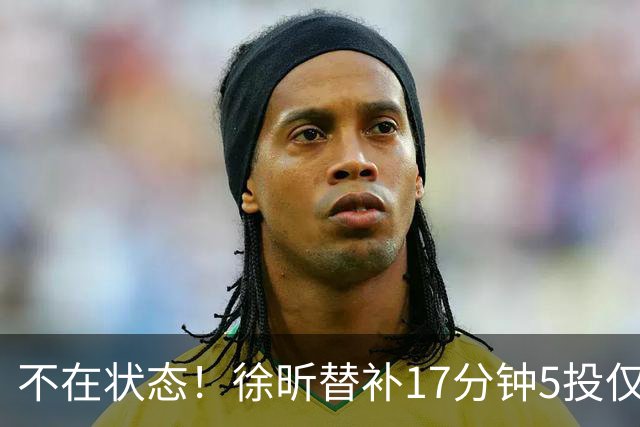 不在状态！徐昕替补17分钟5投仅1中拿5分4板 正负值-14