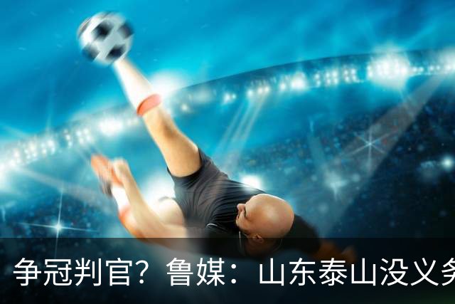 争冠判官？鲁媒：山东泰山没义务阻击蓉城，不准韦世豪在济南捧杯