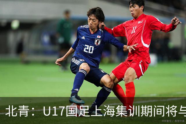 北青：U17国足上海集训期间将与海港U20热身，以敲定主力框架