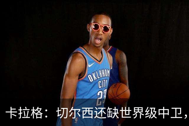 卡拉格：切尔西还缺世界级中卫，拉克鲁瓦提升不了后防上限