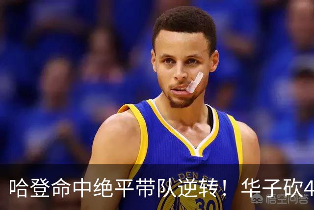 哈登命中绝平带队逆转！华子砍47+4燃尽，难耐库明加连丢关键罚球