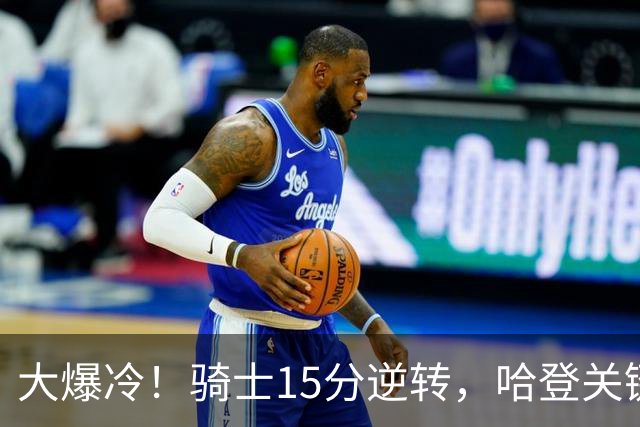 大爆冷！骑士15分逆转，哈登关键救赎，麦丹六犯驱逐，华子空砍47分