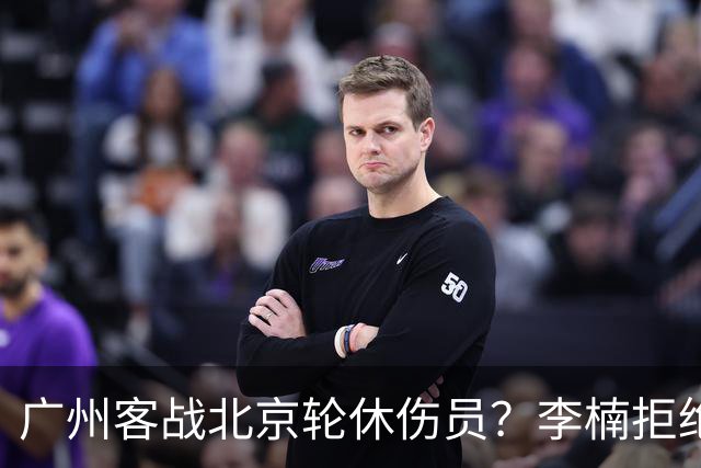 广州客战北京轮休伤员？李楠拒绝放水58分狂胜深圳恐是前车之鉴