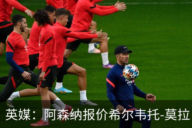 英媒：阿森纳报价希尔韦托-莫拉；阿尔瓦雷斯1月离队无望