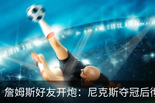詹姆斯好友开炮：尼克斯夺冠后彻底躺平，全队出工不出力