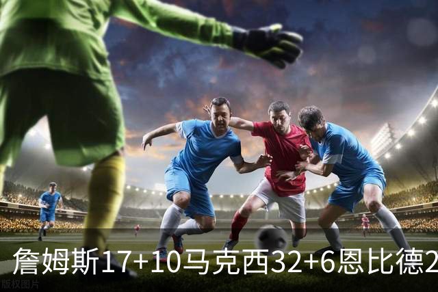 詹姆斯17+10马克西32+6恩比德24+7 76人逆转骑士2连胜