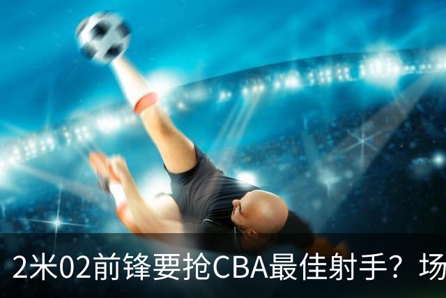 2米02前锋要抢CBA最佳射手？场均得分是上赛季3倍多，三分命中率71.4%